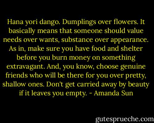 Hana yori dango. Dumplings over flowers. It basically means that someone should value needs over wants, substance over appearance. As in, make sure you have food and shelter before you burn money on something extravagant. And, you know, choose genuine friends who will be there for you over pretty, shallow ones. Don't get carried away by beauty if it leaves you empty. - Amanda Sun