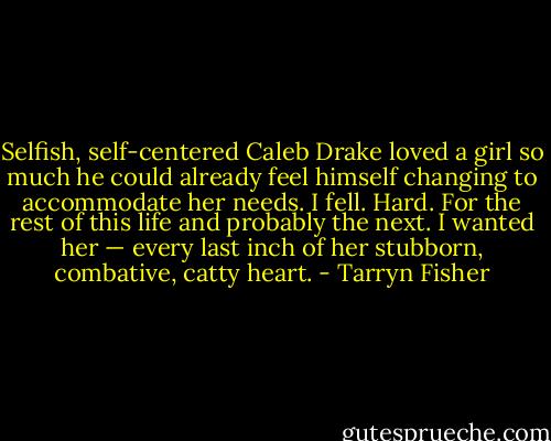 Selfish, self-centered Caleb Drake loved a girl so much he could already feel himself changing to accommodate her needs. I fell. Hard. For the rest of this life and probably the next.<br />I wanted her — every last inch of her stubborn, combative, catty heart. - Tarryn Fisher