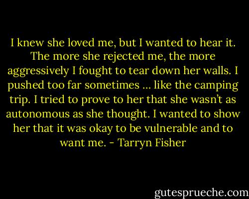 I knew she loved me, but I wanted to hear it. The more she rejected<br />me, the more aggressively I fought to tear down her walls. I pushed too far sometimes … like the camping trip. I tried to prove to her that she wasn’t as autonomous as she thought. I wanted to show her that it was okay to be vulnerable and to want me. - Tarryn Fisher
