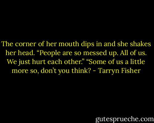 The corner of her mouth dips in and she shakes her head. “People are so messed up. All of us. We just hurt each other.”<br />“Some of us a little more so, don’t you think? - Tarryn Fisher