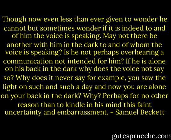 Though now even less than ever given to wonder he cannot but sometimes wonder if it is indeed to and of him the voice is speaking. May not there be another with him in the dark to and of whom the voice is speaking? Is he not perhaps overhearing a communication not intended for him? If he is alone on his back in the dark why does the voice not say so? Why does it never say for example, you saw the light on such and such a day and now you are alone on your back in the dark? Why? Perhaps for no other reason than to kindle in his mind this faint uncertainty and embarrassment. - Samuel Beckett