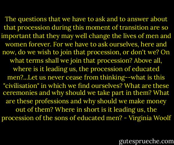 The questions that we have to ask and to answer about that procession during this moment of transition are so important that they may well change the lives of men and women forever. For we have to ask ourselves, here and now, do we wish to join that procession, or don't we? On what terms shall we join that procession? Above all, where is it leading us, the procession of educated men?...Let us never cease from thinking--what is this "civilisation" in which we find ourselves? What are these ceremonies and why should we take part in them? What are these professions and why should we make money out of them? Where in short is it leading us, the procession of the sons of educated men? - Virginia Woolf