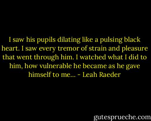 I saw his pupils dilating like a pulsing black heart. I saw every tremor of strain and pleasure that went through him. I watched what I did to him, how vulnerable he became as he gave himself to me… - Leah Raeder