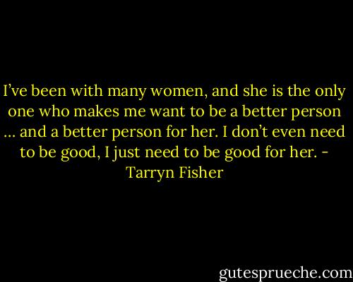 I’ve been with many women, and she is the only one who makes me want to be a better person … and a better person for her. I don’t even need to be good, I just need to be good for her. - Tarryn Fisher