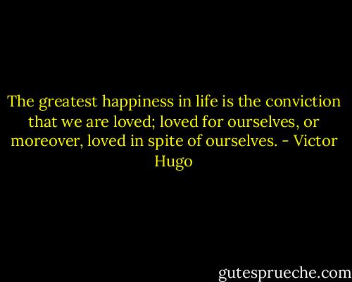 The greatest happiness in life is the conviction that we are loved; loved for ourselves, or moreover, loved in spite of ourselves. - Victor Hugo