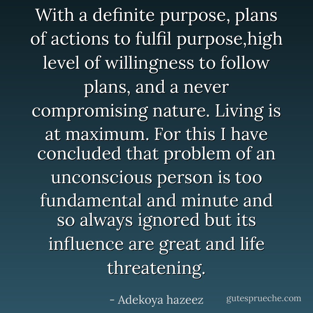 With a definite purpose, plans of actions to fulfil purpose,high level of willingness to follow plans, and a never compromising nature. Living is at maximum. For this I have concluded that problem of an unconscious person is too fundamental and minute and so always ignored but its influence are great and life threatening. - Adekoya hazeez