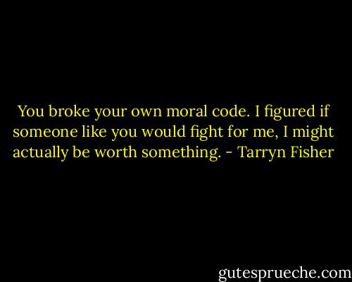 You broke your own moral code. I figured if someone like you would fight for me, I might actually be worth something. - Tarryn Fisher
