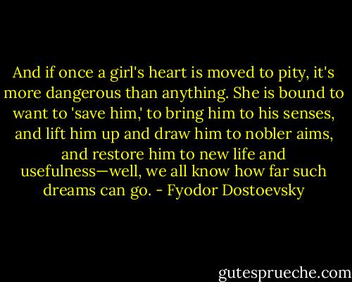And if once a girl's heart is moved to pity, it's more dangerous than anything. She is bound to want to 'save him,' to bring him to his senses, and lift him up and draw him to nobler aims, and restore him to new life and usefulness—well, we all know how far such dreams can go. - Fyodor Dostoevsky