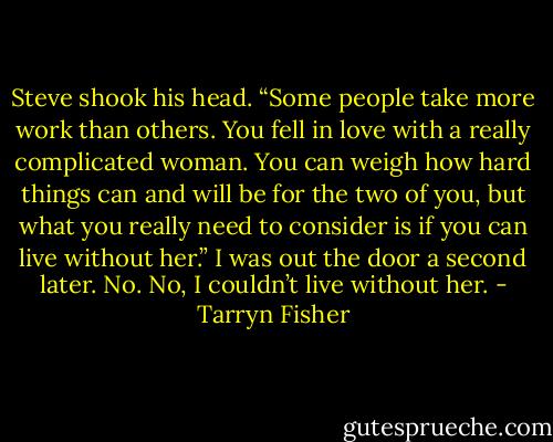 Steve shook his head. “Some people take more work than others. You fell in love with a really complicated woman. You can weigh how hard things can and will be for the two of you, but what you really need to consider is if you can live without her.” I was out the door a second later. No. No, I couldn’t live without her. - Tarryn Fisher