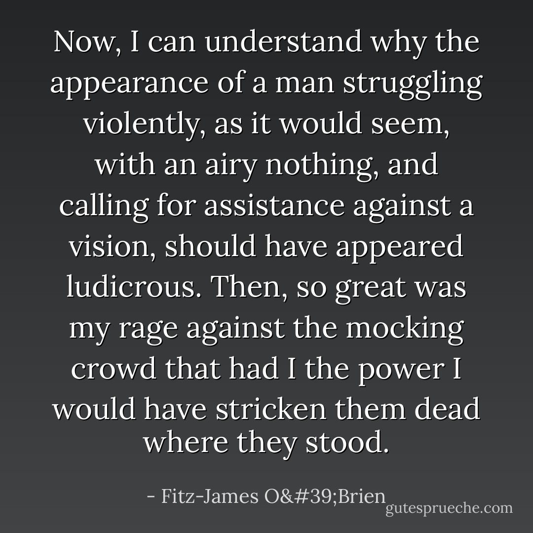 Now, I can understand why the appearance of a man struggling violently, as it would seem, with an airy nothing, and calling for assistance against a vision, should have appeared ludicrous. Then, so great was my rage against the mocking crowd that had I the power I would have stricken them dead where they stood. - Fitz-James O'Brien