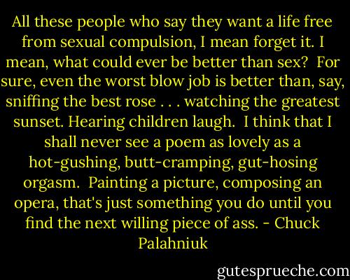 All these people who say they want a life free from sexual compulsion, I mean forget it. I mean, what could ever be better than sex?<br /><br />For sure, even the worst blow job is better than, say, sniffing the best rose . . . watching the greatest sunset. Hearing children laugh.<br /><br />I think that I shall never see a poem as lovely as a hot-gushing, butt-cramping, gut-hosing orgasm.<br /><br />Painting a picture, composing an opera, that's just something you do until you find the next willing piece of ass. - Chuck Palahniuk