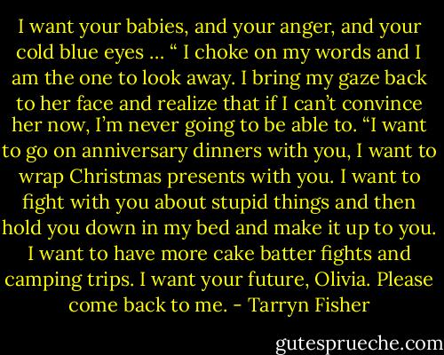 I want your babies, and your anger, and your cold blue eyes … “ I choke on my words and I am the<br />one to look away. I bring my gaze back to her face and realize that if I can’t convince her now, I’m<br />never going to be able to. “I want to go on anniversary dinners with you, I want to wrap Christmas<br />presents with you. I want to fight with you about stupid things and then hold you down in my bed and<br />make it up to you. I want to have more cake batter fights and camping trips. I want your future, Olivia.<br />Please come back to me. - Tarryn Fisher