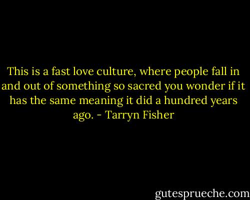 This is a fast love culture, where people<br />fall in and out of something so sacred you wonder if it has the same meaning it did a hundred years ago. - Tarryn Fisher