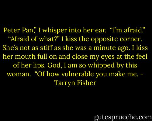 Peter Pan,” I whisper into her ear.<br /><br />“I’m afraid.”<br /><br />“Afraid of what?” I kiss the opposite corner. She’s not as stiff as she was a minute ago. I kiss her mouth full on and close my eyes at the feel of<br />her lips. God, I am so whipped by this woman.<br /><br />“Of how vulnerable you make me. - Tarryn Fisher