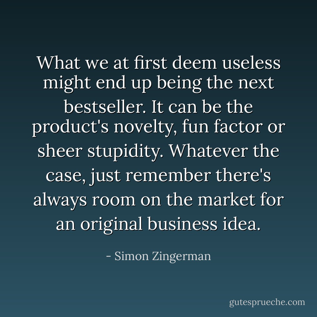 What we at first deem useless might end up being the next bestseller. It can be the product's novelty, fun factor or sheer stupidity. Whatever the case, just remember there's always room on the market for an original business idea. - Simon Zingerman