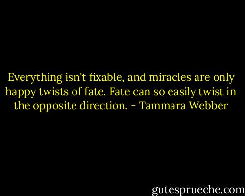 Everything isn't fixable, and miracles are only happy twists of fate. Fate can so easily twist in the opposite direction. - Tammara Webber