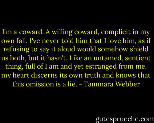 I'm a coward. A willing coward, complicit in my own fall. I've never told him that I love him, as if refusing to say it aloud would somehow shield us both, but it hasn't. Like an untamed, sentient thing, full of I am and yet estranged from me, my heart discerns its own truth and knows that this omission is a lie. - Tammara Webber