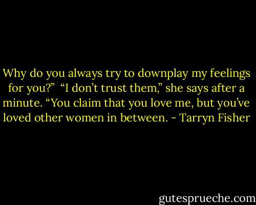 Why do you always try to downplay my feelings for you?”<br /><br />“I don’t trust them,” she says after a minute. “You claim that you love me, but you’ve loved other women in between. - Tarryn Fisher