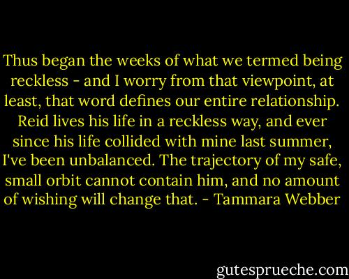 Thus began the weeks of what we termed being reckless - and I worry from that viewpoint, at least, that word defines our entire relationship. Reid lives his life in a reckless way, and ever since his life collided with mine last summer, I've been unbalanced. The trajectory of my safe, small orbit cannot contain him, and no amount of wishing will change that. - Tammara Webber