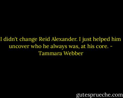 I didn't change Reid Alexander. I just helped him uncover who he always was, at his core. - Tammara Webber