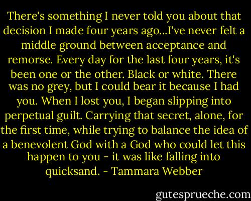 There's something I never told you about that decision I made four years ago...I've never felt a middle ground between acceptance and remorse. Every day for the last four years, it's been one or the other. Black or white. There was no grey, but I could bear it because I had you. When I lost you, I began slipping into perpetual guilt. Carrying that secret, alone, for the first time, while trying to balance the idea of a benevolent God with a God who could let this happen to you - it was like falling into quicksand. - Tammara Webber