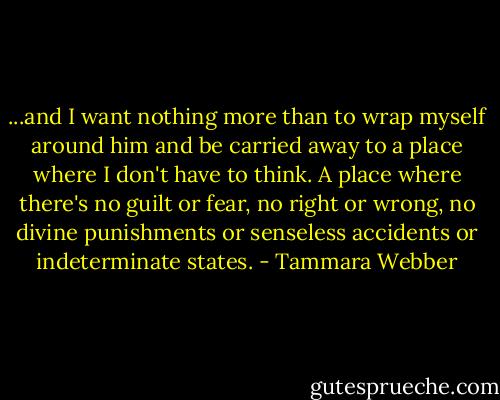 ...and I want nothing more than to wrap myself around him and be carried away to a place where I don't have to think. A place where there's no guilt or fear, no right or wrong, no divine punishments or senseless accidents or indeterminate states. - Tammara Webber
