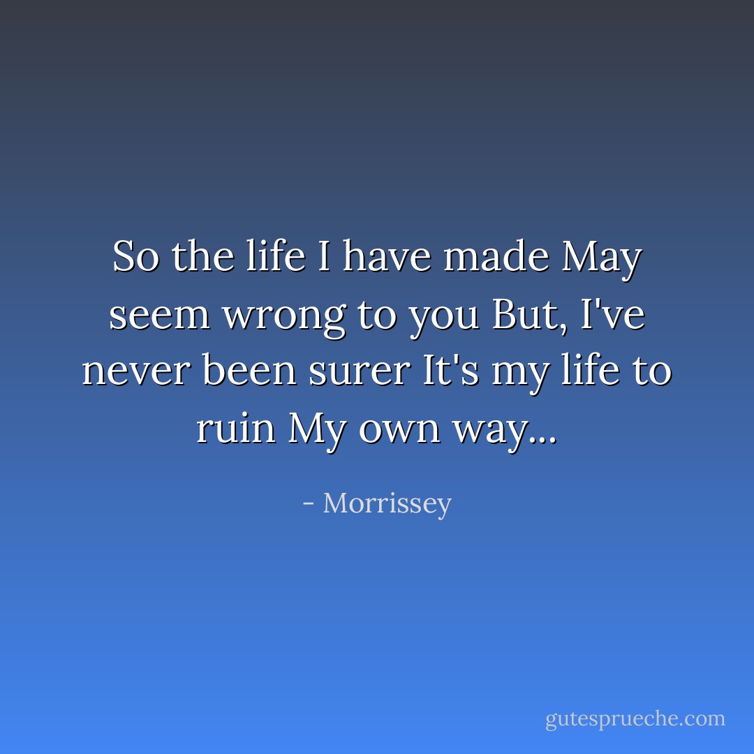 So the life I have made<br />May seem wrong to you<br />But, I've never been surer<br />It's my life to ruin<br />My own way... - Morrissey