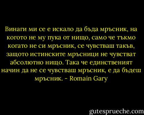 Винаги ми се е искало да бъда мръсник, на когото не му пука от нищо, само че тъкмо когато не си мръсник, се чувстваш такъв, защото истинските мръсници не чувстват абсолютно нищо. Така че единственият начин да не се чувстваш мръсник, е да бъдеш мръсник. - Romain Gary