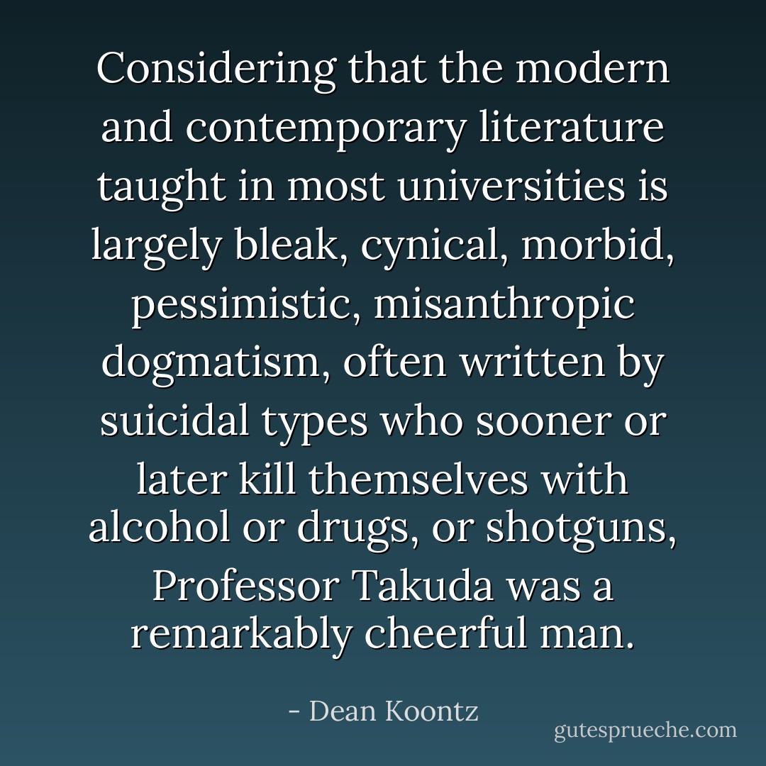 Considering that the modern and contemporary literature taught in most universities is largely bleak, cynical, morbid, pessimistic, misanthropic dogmatism, often written by suicidal types who sooner or later kill themselves with alcohol or drugs, or shotguns, Professor Takuda was a remarkably cheerful man. - Dean Koontz