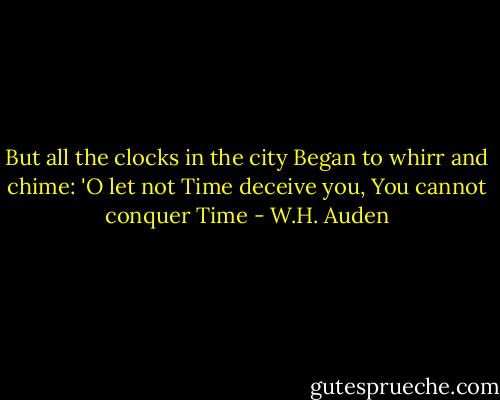 But all the clocks in the city<br />Began to whirr and chime:<br />'O let not Time deceive you,<br />You cannot conquer Time - W.H. Auden