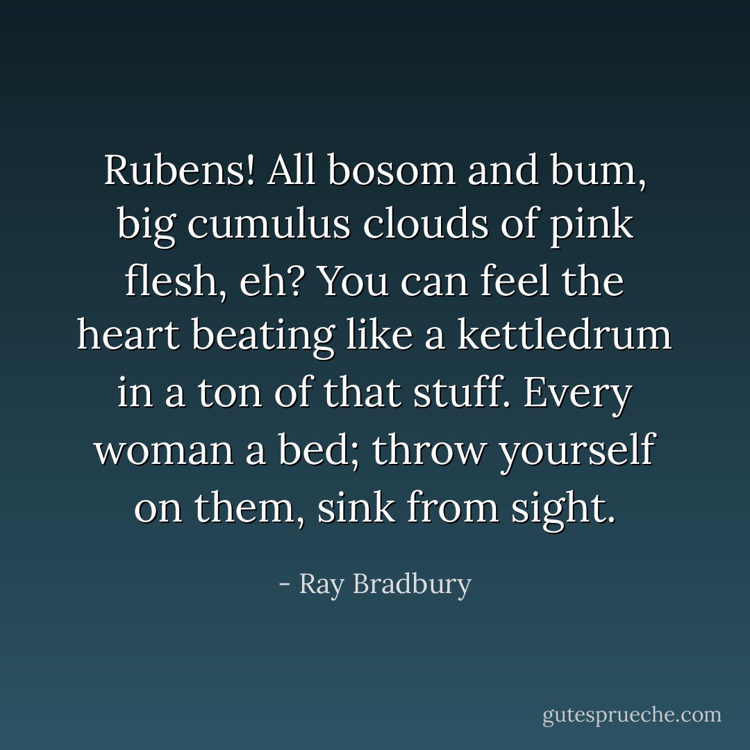 Rubens! All bosom and bum, big cumulus clouds of pink flesh, eh? You can feel the heart beating like a kettledrum in a ton of that stuff. Every woman a bed; throw yourself on them, sink from sight. - Ray Bradbury