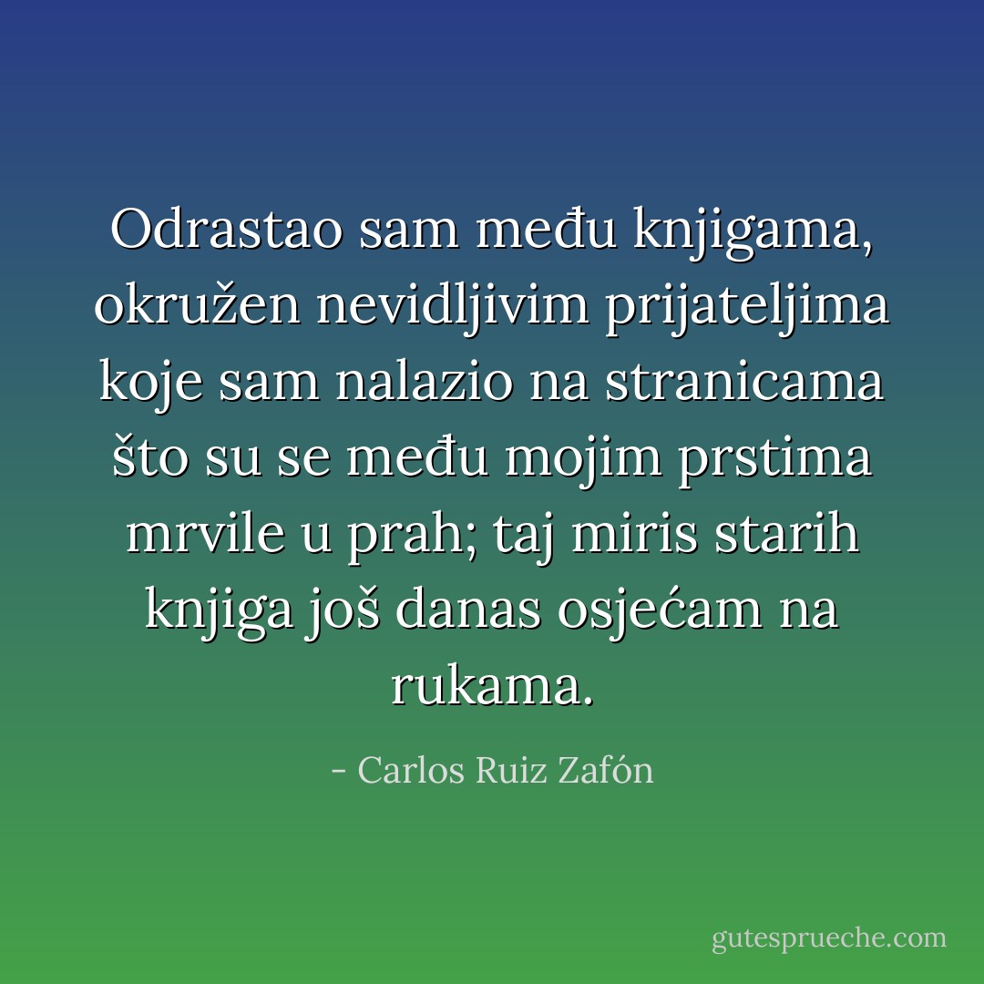 Odrastao sam među knjigama, okružen nevidljivim prijateljima koje sam nalazio na stranicama što su se među mojim prstima mrvile u prah; taj miris starih knjiga još danas osjećam na rukama. - Carlos Ruiz Zafón
