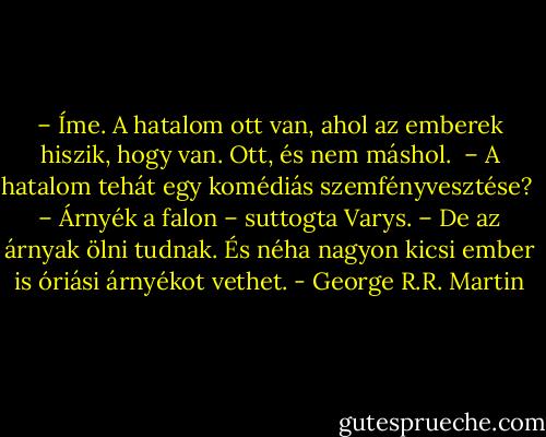 – Íme. A hatalom ott van, ahol az emberek hiszik, hogy van. Ott, és nem máshol. <br />– A hatalom tehát egy komédiás szemfényvesztése? <br />– Árnyék a falon – suttogta Varys. – De az árnyak ölni tudnak. És néha nagyon kicsi ember is óriási árnyékot vethet. - George R.R. Martin