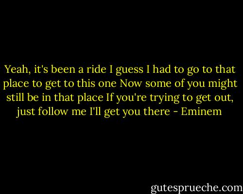 Yeah, it's been a ride<br />I guess I had to go to that place to get to this one<br />Now some of you might still be in that place<br />If you're trying to get out, just follow me<br />I'll get you there - Eminem