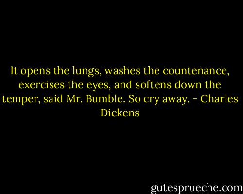 It opens the lungs, washes the countenance, exercises the eyes, and softens down the temper, said Mr. Bumble. So cry away. - Charles Dickens