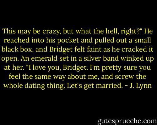 This may be crazy, but what the hell, right?" He reached into his pocket and pulled out a small black box, and Bridget felt faint as he cracked it open. An emerald set in a silver band winked up at her. "I love you, Bridget. I'm pretty sure you feel the same way about me, and screw the whole dating thing. Let's get married. - J. Lynn