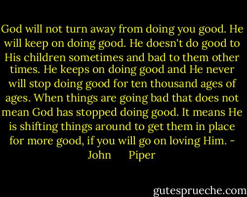 God will not turn away from doing you good. He will keep on doing good. He doesn't do good to His children sometimes and bad to them other times. He keeps on doing good and He never will stop doing good for ten thousand ages of ages. When things are going bad that does not mean God has stopped doing good. It means He is shifting things around to get them in place for more good, if you will go on loving Him. - John      Piper