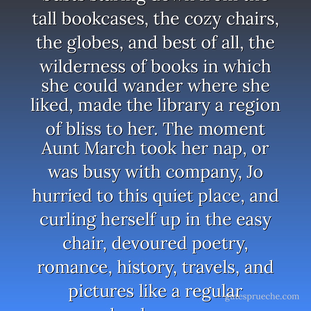 The dim, dusty room, with the busts staring down from the tall bookcases, the cozy chairs, the globes, and best of all, the wilderness of books in which she could wander where she liked, made the library a region of bliss to her.<br />The moment Aunt March took her nap, or was busy with company, Jo hurried to this quiet place, and curling herself up in the easy chair, devoured poetry, romance, history, travels, and pictures like a regular bookworm. - Louisa May Alcott