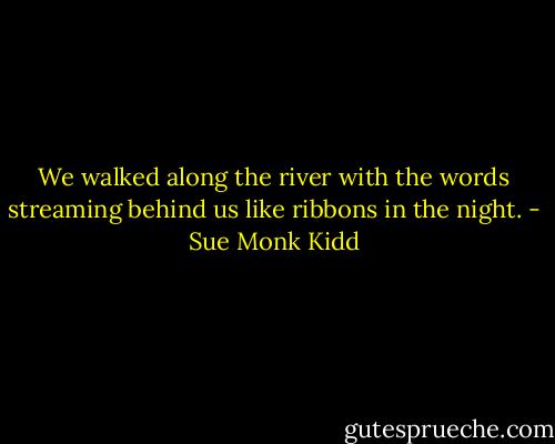 We walked along the river with the words streaming behind us like ribbons in the night. - Sue Monk Kidd