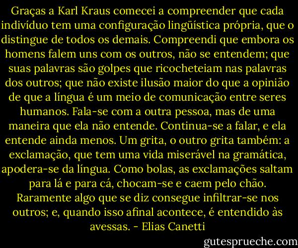 Graças a Karl Kraus comecei a compreender que cada indivíduo tem uma configuração lingüística própria, que o distingue de todos os demais. Compreendi que embora os homens falem uns com os outros, não se entendem; que suas palavras são golpes que ricocheteiam nas palavras dos outros; que não existe ilusão maior do que a opinião de que a língua é um meio de comunicação entre seres humanos. Fala-se com a outra pessoa, mas de uma maneira que ela não entende. Continua-se a falar, e ela entende ainda menos. Um grita, o outro grita também: a exclamação, que tem uma vida miserável na gramática, apodera-se da língua. Como bolas, as exclamações saltam para lá e para cá, chocam-se e caem pelo chão. Raramente algo que se diz consegue infiltrar-se nos outros; e, quando isso afinal acontece, é entendido às avessas. - Elias Canetti
