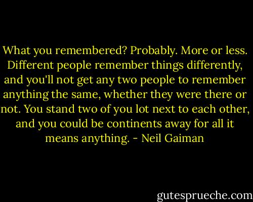 What you remembered? Probably. More or less. Different people remember things differently, and you'll not get any two people to remember anything the same, whether they were there or not. You stand two of you lot next to each other, and you could be continents away for all it means anything. - Neil Gaiman