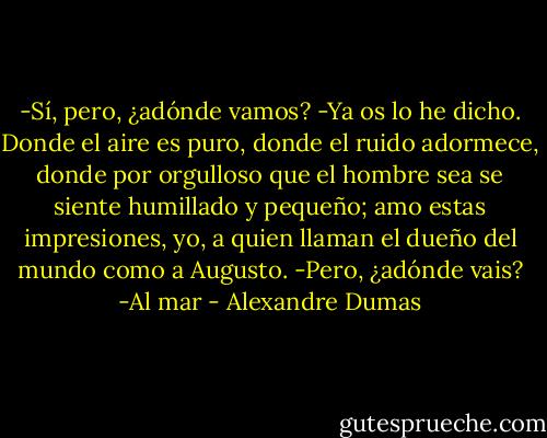 -Sí, pero, ¿adónde vamos?<br />-Ya os lo he dicho. Donde el aire es puro, donde el ruido adormece, donde por orgulloso que el hombre sea se siente humillado y pequeño; amo estas impresiones, yo, a quien llaman el dueño del mundo como a Augusto.<br />-Pero, ¿adónde vais?<br />-Al mar - Alexandre Dumas