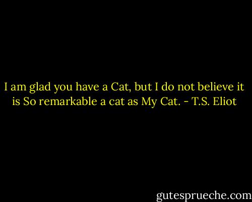 I am glad you have a Cat, but I do not believe it is So remarkable a cat as My Cat. - T.S. Eliot