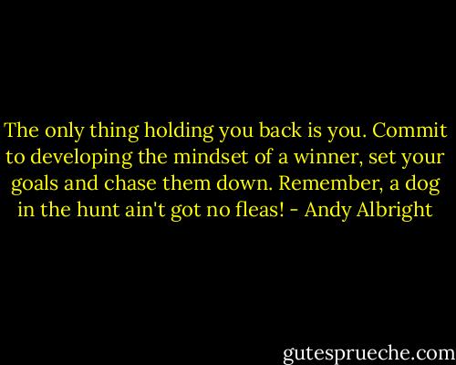 The only thing holding you back is you. Commit to developing the mindset of a winner, set your goals and chase them down. Remember, a dog in the hunt ain't got no fleas! - Andy Albright