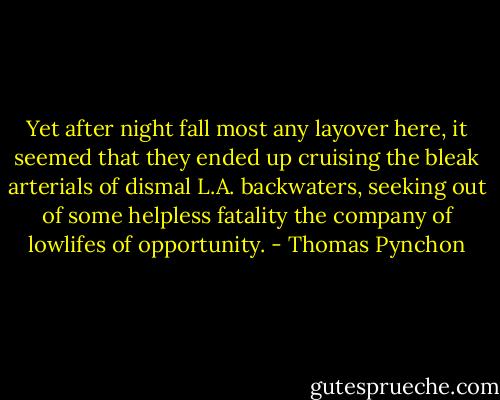 Yet after night fall most any layover here, it seemed that they ended up cruising the bleak arterials of dismal L.A. backwaters, seeking out of some helpless fatality the company of lowlifes of opportunity. - Thomas Pynchon