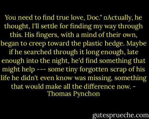 You need to find true love, Doc."<br />	Actually, he thought, I'll settle for finding my way through this. His fingers, with a mind of their own, began to creep toward the plastic hedge. Maybe if he searched through it long enough, late enough into the night, he'd find something that might help --- some tiny forgotten scrap of his life he didn't even know was missing, something that would make all the difference now. - Thomas Pynchon