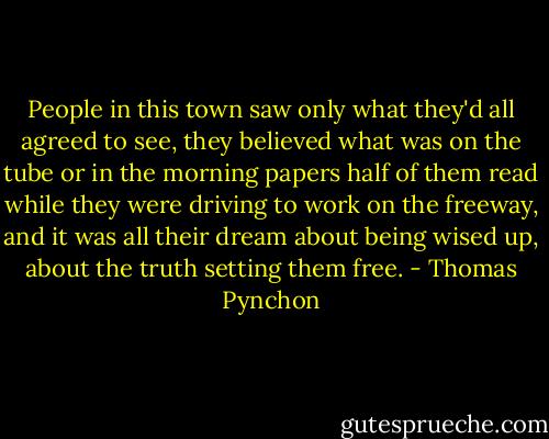 People in this town saw only what they'd all agreed to see, they believed what was on the tube or in the morning papers half of them read while they were driving to work on the freeway, and it was all their dream about being wised up, about the truth setting them free. - Thomas Pynchon