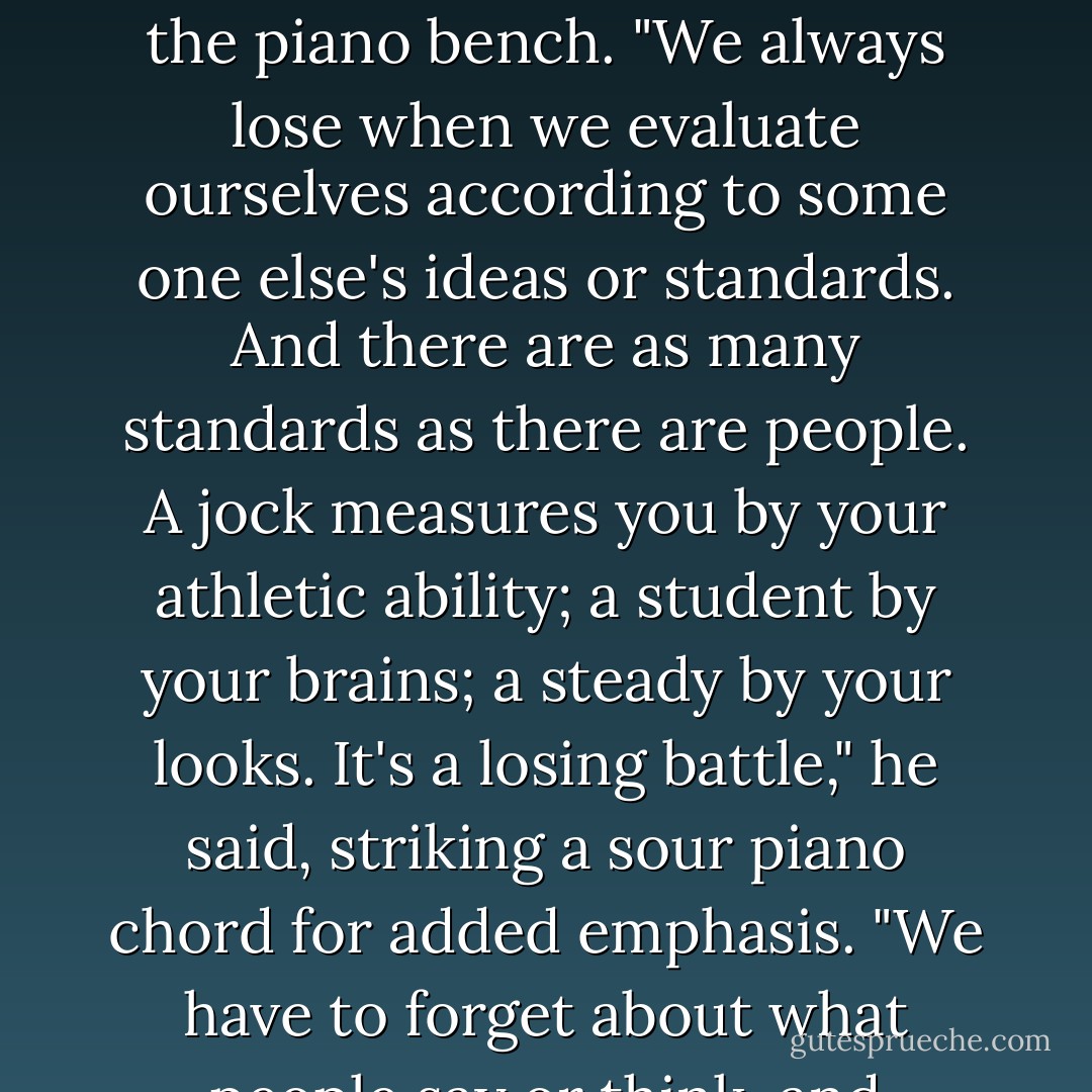 But that's the same for everyone if we let society determine our value," Steve explained as he sat down on the piano bench. "We always lose when we evaluate ourselves according to some one else's ideas or standards. And there are as many standards as there are people. A jock measures you by your athletic ability; a student by your brains; a steady by your looks. It's a losing battle," he said, striking a sour piano chord for added emphasis. "We have to forget about what people say or think, and recognize that God's values are the only important ones. - Joni Eareckson Tada