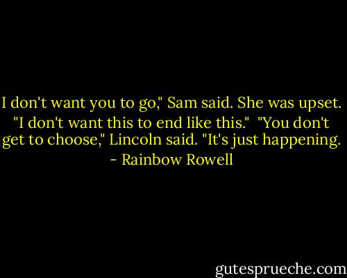 I don't want you to go," Sam said. She was upset. "I don't want this to end like this."<br /><br />"You don't get to choose," Lincoln said. "It's just happening. - Rainbow Rowell