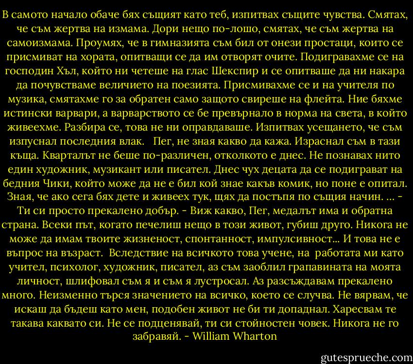 В самото начало обаче бях същият като теб, изпитвах същите чувства. Смятах, че съм жертва на измама. Дори нещо по-лошо, смятах, че съм жертва на самоизмама. Проумях, че в гимназията съм бил от онези простаци, които се присмиват на хората, опитващи се да им отворят очите. Подигравахме се на господин Хъл, който ни четеше на глас Шекспир и се опитваше да ни накара да почувстваме величието на поезията. Присмивахме се и на учителя по музика, смятахме го за обратен само защото свиреше на флейта. Ние бяхме истински варвари, а варварството се бе превърнало в норма на света, в който живеехме. Разбира се, това не ни оправдаваше. Изпитвах усещането, че съм изпуснал последния влак. <br /><br />Пег, не зная какво да кажа. Израснал съм в тази къща. Кварталът не беше по-различен, отколкото е днес. Не познавах нито един художник, музикант или писател. Днес чух децата да се подиграват на бедния Чики, който може да не е бил кой знае какъв комик, но поне е опитал. Зная, че ако сега бях дете и живеех тук, щях да постъпя по същия начин.<br />…<br />- Ти си просто прекалено добър.<br />- Виж какво, Пег, медалът има и обратна страна. Всеки път, когато печелиш нещо в този живот, губиш друго. Никога не може да имам твоите жизненост, спонтанност, импулсивност... И това не е въпрос на възраст.<br /><br />Вследствие на всичкото това учене, на <br />работата ми като учител, психолог, художник, писател, аз съм заоблил грапавината на моята личност, шлифовал съм я и съм я лустросал. Аз разсъждавам прекалено много. Неизменно търся значението на всичко, което се случва. Не вярвам, че искаш да бъдеш като мен, подобен живот не би ти допаднал. Харесвам те такава каквато си. Не се подценявай, ти си стойностен човек. Никога не го забравяй. - William Wharton